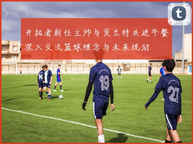 开拓者新任主帅与莫兰特共进午餐深入交流篮球理念与未来规划