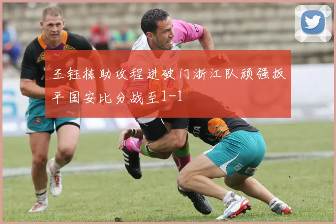 王钰栋助攻程进破门浙江队顽强扳平国安比分战至1-1