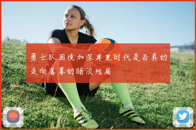 勇士队困境加深库里时代是否真的走向落幕的暗淡结局