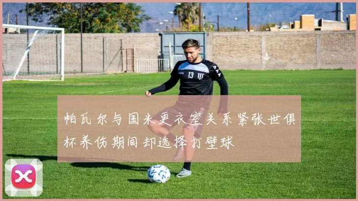 帕瓦尔与国米更衣室关系紧张世俱杯养伤期间却选择打壁球