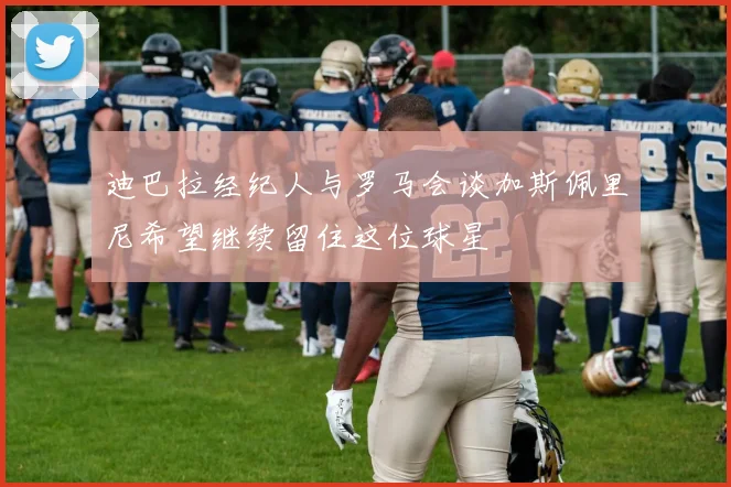迪巴拉经纪人与罗马会谈加斯佩里尼希望继续留住这位球星