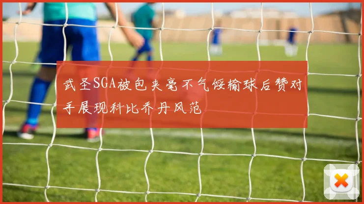 武圣SGA被包夹毫不气馁输球后赞对手展现科比乔丹风范
