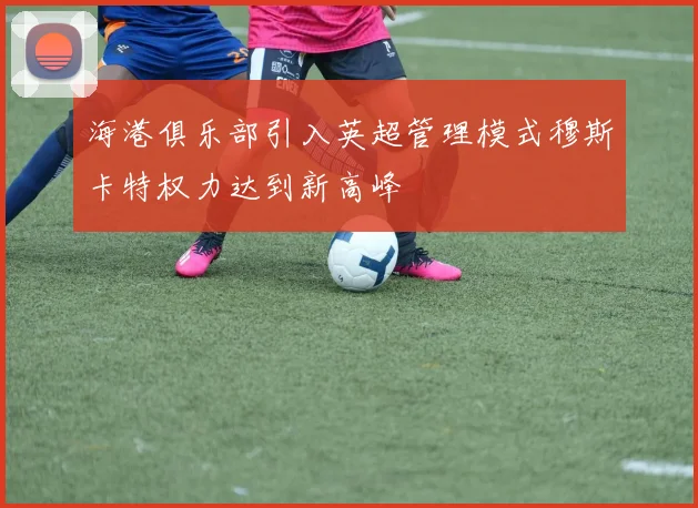 海港俱乐部引入英超管理模式穆斯卡特权力达到新高峰