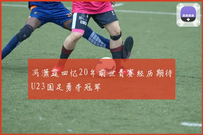 冯潇霆回忆20年前世青赛经历期待U23国足勇夺冠军