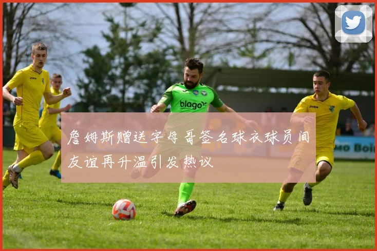 詹姆斯赠送字母哥签名球衣球员间友谊再升温引发热议