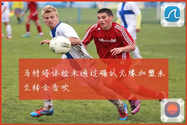 马特塔体检未通过确认无缘加盟米兰转会告吹