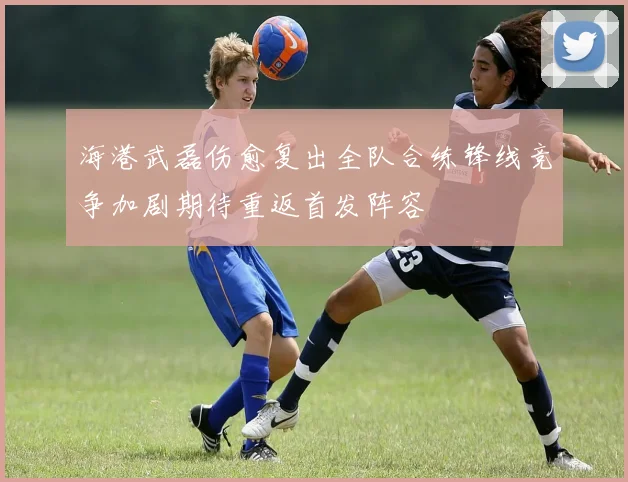 海港武磊伤愈复出全队合练锋线竞争加剧期待重返首发阵容