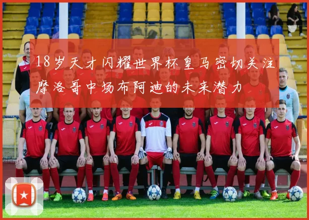 18岁天才闪耀世界杯皇马密切关注摩洛哥中场布阿迪的未来潜力