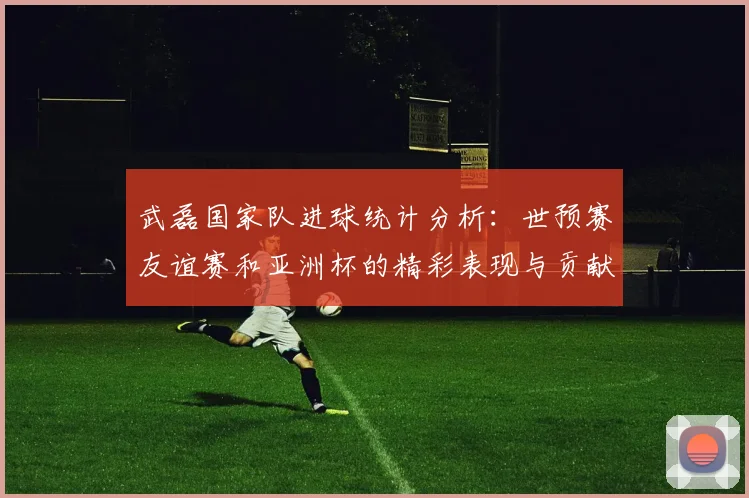 武磊国家队进球统计分析：世预赛友谊赛和亚洲杯的精彩表现与贡献