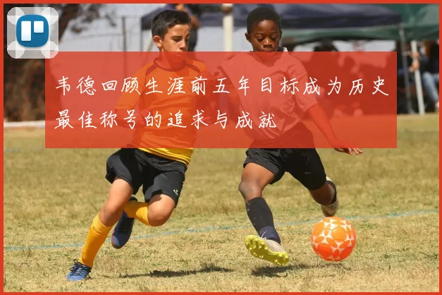 韦德回顾生涯前五年目标成为历史最佳称号的追求与成就
