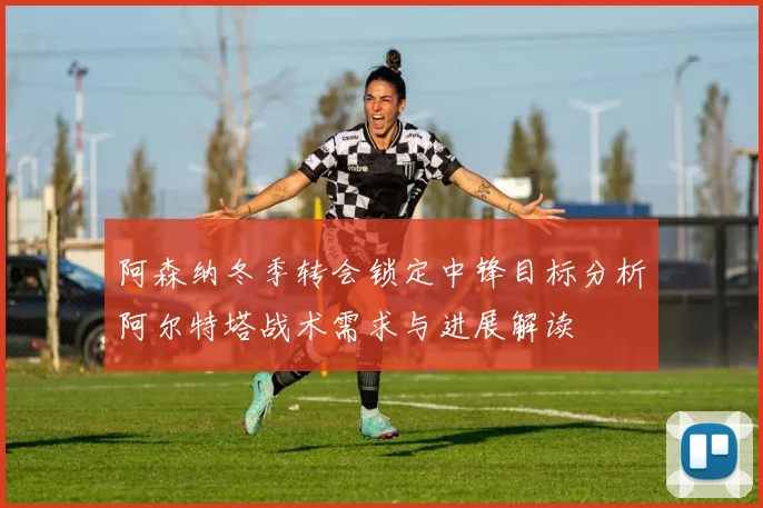 阿森纳冬季转会锁定中锋目标分析阿尔特塔战术需求与进展解读