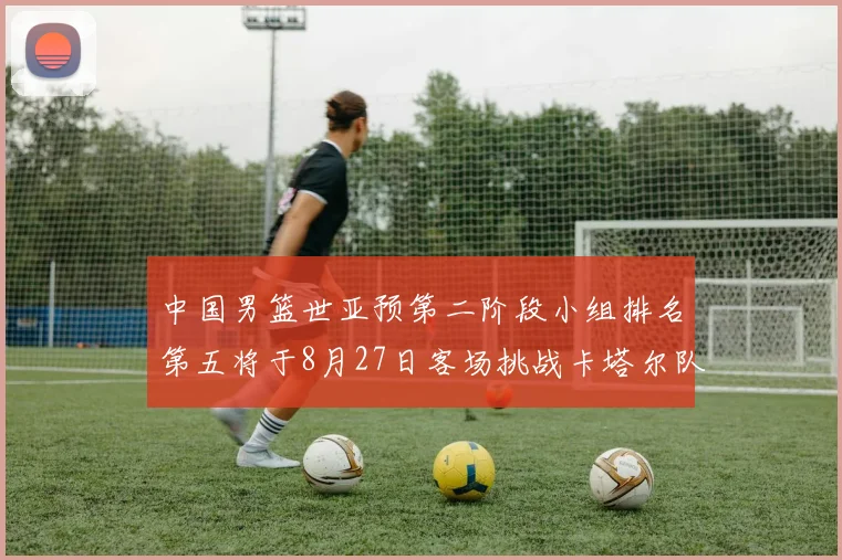 中国男篮世亚预第二阶段小组排名第五将于8月27日客场挑战卡塔尔队